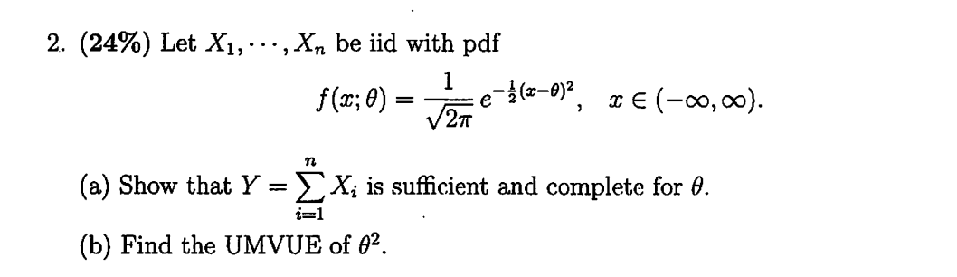 2. (2 4 %) Let X1, ⋯, Xn be iid with pdf

    f(x ; θ)=(1)/(√(2 π)) e^-(1)/(2)(x-θ)^2,    x ∈(-∞, ∞) .

(a) Show that Y=∑i=1^n Xi is sufficient and complete for θ.
(b) Find the UMVUE of θ^2.