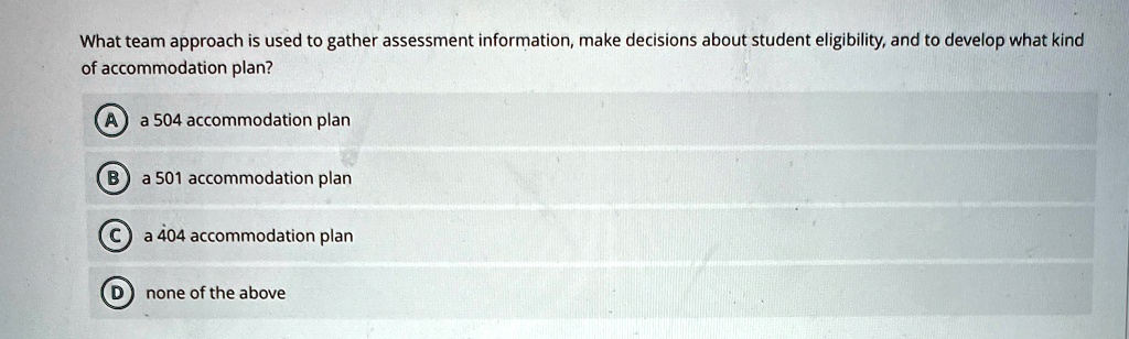 What team approach is used to gather assessment information, make decisions about student eligibility, and to develop what kind
of accommodation plan?
A a 504 accommodation plan
B a 501 accommodation plan
C a 404 accommodation plan
D none of the above