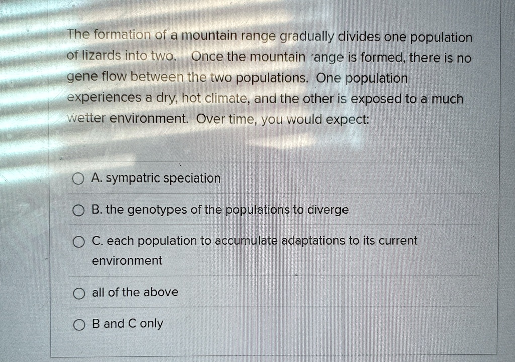 The formation of a mountain range gradually divides one population
of lizards into two. Once the mountain range is formed, there is no
gene flow between the two populations. One population
experiences a dry, hot climate, and the other is exposed to a much
wetter environment. Over time, you would expect:
A. sympatric speciation
B. the genotypes of the populations to diverge
C. each population to accumulate adaptations to its current
environment
all of the above
B and C only