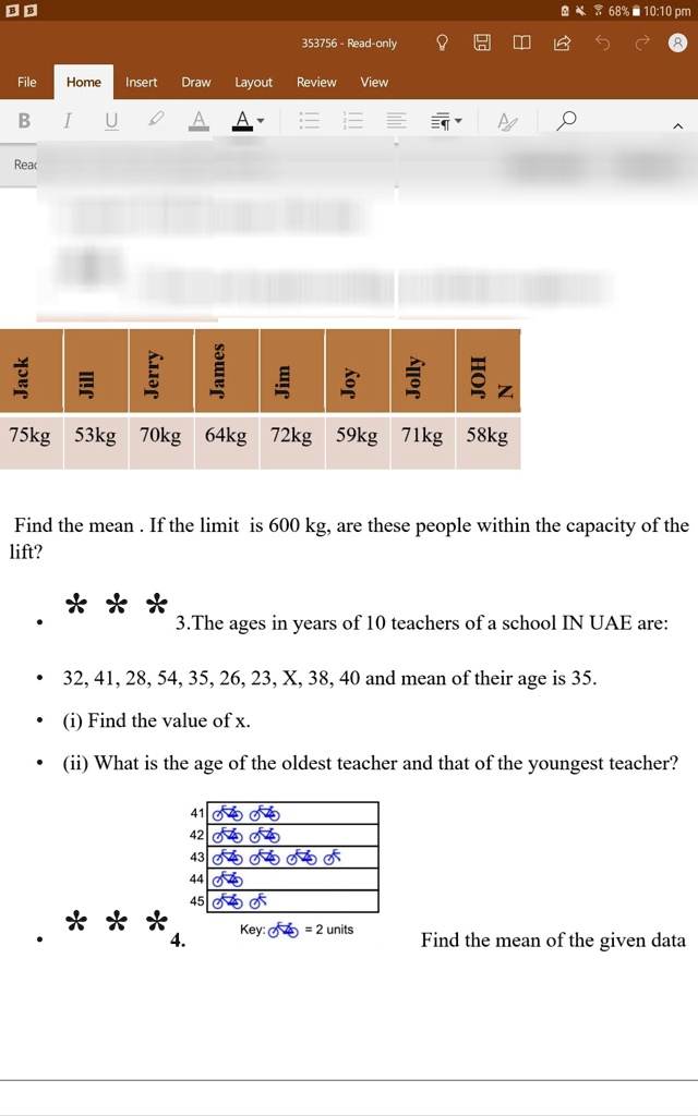 Jack
Jill
Jerry
James
Jim
Joy
Jolly
JOH
Z
75kg 53kg 70kg 64kg 72kg 59kg 71kg 58kg
Find the mean. If the limit is 600 kg, are these people within the capacity of the
lift?
3. The ages in years of 10 teachers of a school IN UAE are:
32, 41, 28, 54, 35, 26, 23, X, 38, 40 and mean of their age is 35.
(i) Find the value of x.
(ii) What is the age of the oldest teacher and that of the youngest teacher?
41
42
43
44
45
Key: = 2 units
Find the mean of the given data
