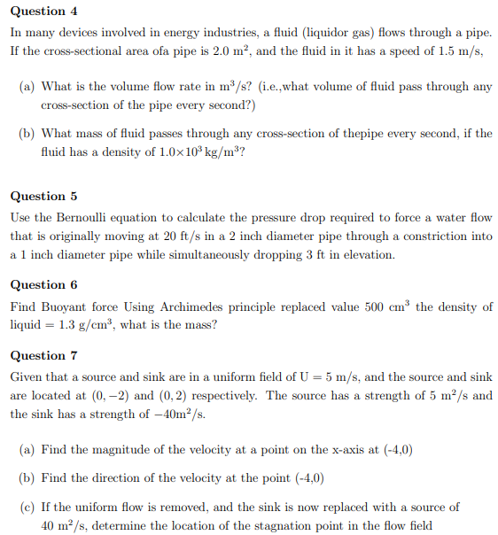 Question 4
In many devices involved in energy industries, a fluid (liquidor gas) flows through a pipe.
If the cross-sectional area ofa pipe is 2.0 m², and the fluid in it has a speed of 1.5 m/s,

(a) What is the volume flow rate in m³/s? (i.e.,what volume of fluid pass through any cross-section of the pipe every second?)

(b) What mass of fluid passes through any cross-section of thepipe every second, if the fluid has a density of 1.0×10³ kg/m³?

Question 5
Use the Bernoulli equation to calculate the pressure drop required to force a water flow that is originally moving at 20 ft/s in a 2 inch diameter pipe through a constriction into a 1 inch diameter pipe while simultaneously dropping 3 ft in elevation.

Question 6
Find Buoyant force Using Archimedes principle replaced value 500 cm³ the density of liquid = 1.3 g/cm³, what is the mass?

Question 7
Given that a source and sink are in a uniform field of U = 5 m/s, and the source and sink are located at (0, -2) and (0, 2) respectively. The source has a strength of 5 m²/s and the sink has a strength of -40m²/s.

(a) Find the magnitude of the velocity at a point on the x-axis at (-4,0)

(b) Find the direction of the velocity at the point (-4,0)

(c) If the uniform flow is removed, and the sink is now replaced with a source of 40 m²/s, determine the location of the stagnation point in the flow field