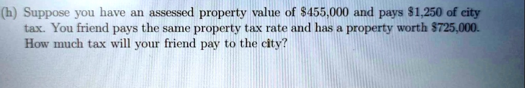 (h) Suppose you have an assessed property value of 455,000 and pays1,250 of city tax. You friend pays the same property tax rate and has a property worth 725,000. How much tax will your friend pay to the city?