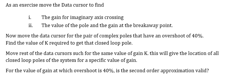As an exercise move the Data cursor to find

i. The gain for imaginary axis crossing
ii. The value of the pole and the gain at the breakaway point.

Now move the data cursor for the pair of complex poles that have an overshoot of 40%.
Find the value of K required to get that closed loop pole.

Move rest of the data cursors such for the same value of gain K. this will give the location of all closed loop poles of the system for a specific value of gain.

For the value of gain at which overshoot is 40%, is the second order approximation valid?