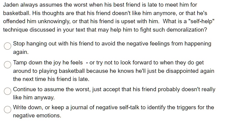 Jaden always assumes the worst when his best friend is late to meet him for
basketball. His thoughts are that his friend doesn't like him anymore, or that he's
offended him unknowingly, or that his friend is upset with him. What is a "self-help"
technique discussed in your text that may help him to fight such demoralization?
Stop hanging out with his friend to avoid the negative feelings from happening
again.
Tamp down the joy he feels - or try not to look forward to when they do get
around to playing basketball because he knows he'll just be disappointed again
the next time his friend is late.
Continue to assume the worst, just accept that his friend probably doesn't really
like him anyway.
Write down, or keep a journal of negative self-talk to identify the triggers for the
negative emotions.