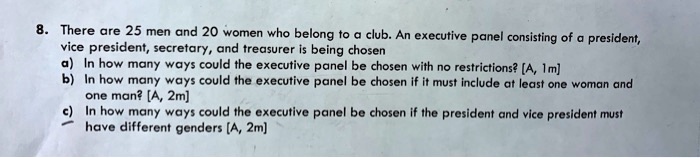 8. There are 25 men and 20 women who belong to a club. An executive panel consisting of a president, vice president, secretary, and treasurer is being chosen
a) In how many ways could the executive panel be chosen with no restrictions? [A, 1m]
b) In how many ways could the executive panel be chosen if it must include at least one woman and one man? [A, 2m]
c) In how many ways could the executive panel be chosen if the president and vice president must have different genders [A, 2m]
