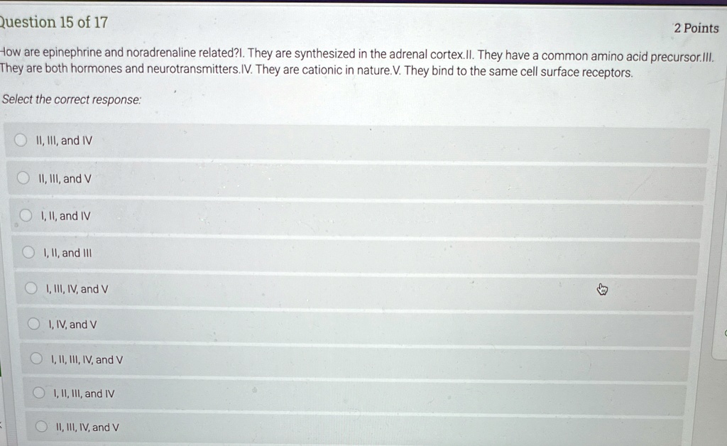 Question 15 of 17
2 Points
How are epinephrine and noradrenaline related?I. They are synthesized in the adrenal cortex.II. They have a common amino acid precursor.III.
They are both hormones and neurotransmitters. IV. They are cationic in nature. V. They bind to the same cell surface receptors.
Select the correct response:
II, III, and IV
II, III, and V
I, II, and IV
I, II, and III
I, III, IV, and V
I, IV, and V
I, II, III, IV, and V
I, II, III, and IV
II, III, IV, and V