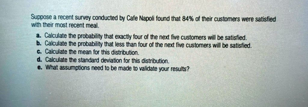 Suppose a recent survey conducted by Cafe Napoli found that 84% of their customers were satisfied
with their most recent meal.
a. Calculate the probability that exactly four of the next five customers will be satisfied.
b. Calculate the probability that less than four of the next five customers will be satisfied.
c. Calculate the mean for this distribution.
d. Calculate the standard deviation for this distribution.
e. What assumptions need to be made to validate your results?