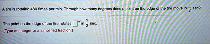 A tire is rotating 480 times per min. Through how many degrees does a point on the edge of the tire move in 1/2 sec?
The point on the edge of the tire rotates ?° in 1/2 sec.
(Type an integer or a simplified fraction.)