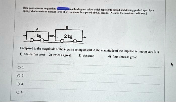 Base your answers to questions 
on the diagram below which represents carts A and B being pushed apart by a
spring which exerts an average force of 50. Newtons for a period of 0.20 second. [Assume friction-less conditions.]
B
A
1 kg
2 kg
Compared to the magnitude of the impulse acting on cart A, the magnitude of the impulse acting on cart B is
1) one-half as great 2) twice as great 3) the same 4) four times as great
1
2
3
4