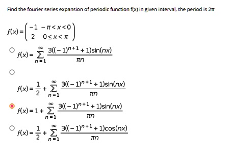 Find the fourier series expansion of periodic function f(x) in given interval, the period is 2?
f(x) = -1, -? < x < 0; 2, 0 ? x < ?
f(x) = ?n=1^? (3((-1)^n+1 + 1)sin(nx)) / (?n)
f(x) = 1/2 + ?n=1^? (3((-1)^n+1 + 1)sin(nx)) / (?n)
f(x) = 1 + ?n=1^? (3((-1)^n+1 + 1)sin(nx)) / (?n)
f(x) = 1/2 + ?n=1^? (3((-1)^n+1 + 1)cos(nx)) / (?n)