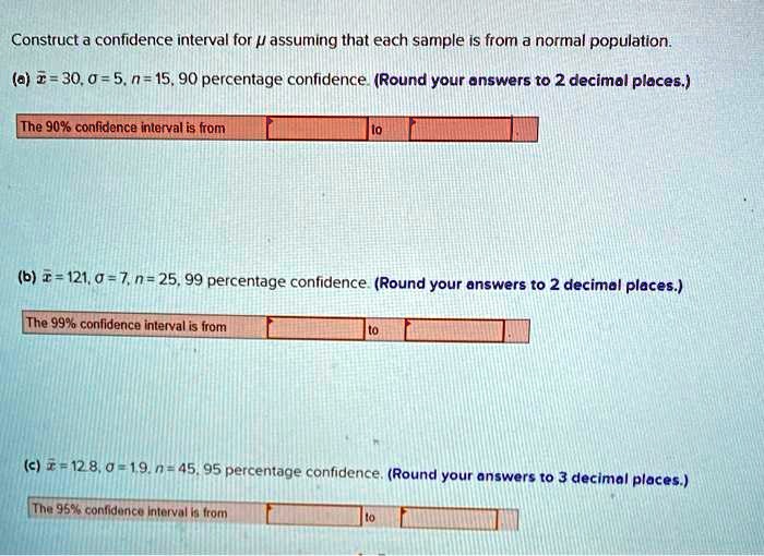 Construct a confidence interval for ? assuming that each sample is from a normal population.
(a) x? = 30, ? = 5, n = 15, 90 percentage confidence. (Round your answers to 2 decimal places.)
The 90% confidence interval is from to
(b) x? = 121, ? = 7, n = 25, 99 percentage confidence. (Round your answers to 2 decimal places.)
The 99% confidence interval is from to
(c) x? = 12.8, ? = 1.9, n = 45, 95 percentage confidence. (Round your answers to 3 decimal places.)
The 95% confidence interval is from to