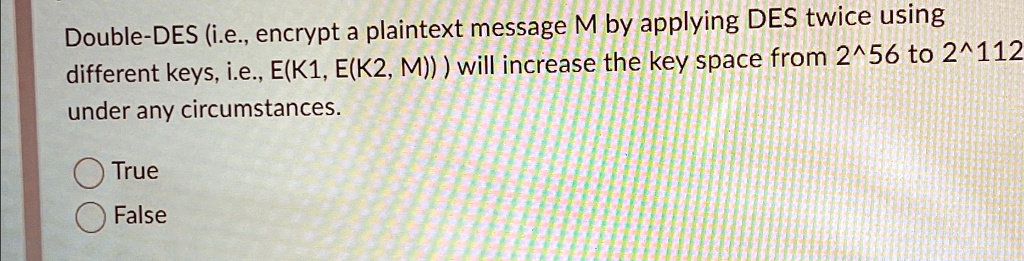 Double-DES (i.e., encrypt a plaintext message M by applying DES twice using different keys, i.e., E(K1, E(K2, M))) will increase the key space from 2^56 to 2^112 under any circumstances.
True
False