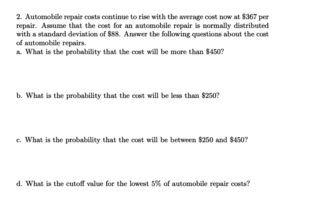 2. Automobile repair costs continue to rise with the average cost now at 367 per repair. Assume that the cost for an automobile repair is normally distributed with a standard deviation of88. Answer the following questions about the cost of automobile repairs.
a. What is the probability that the cost will be more than 450?
b. What is the probability that the cost will be less than250?
c. What is the probability that the cost will be between 250 and450?
d. What is the cutoff value for the lowest 5% of automobile repair costs?