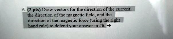 6. (2 pts) Draw vectors for the direction of the current, the direction of the magnetic field, and the direction of the magnetic force (using the right hand rule) to defend your answer in #6. ?