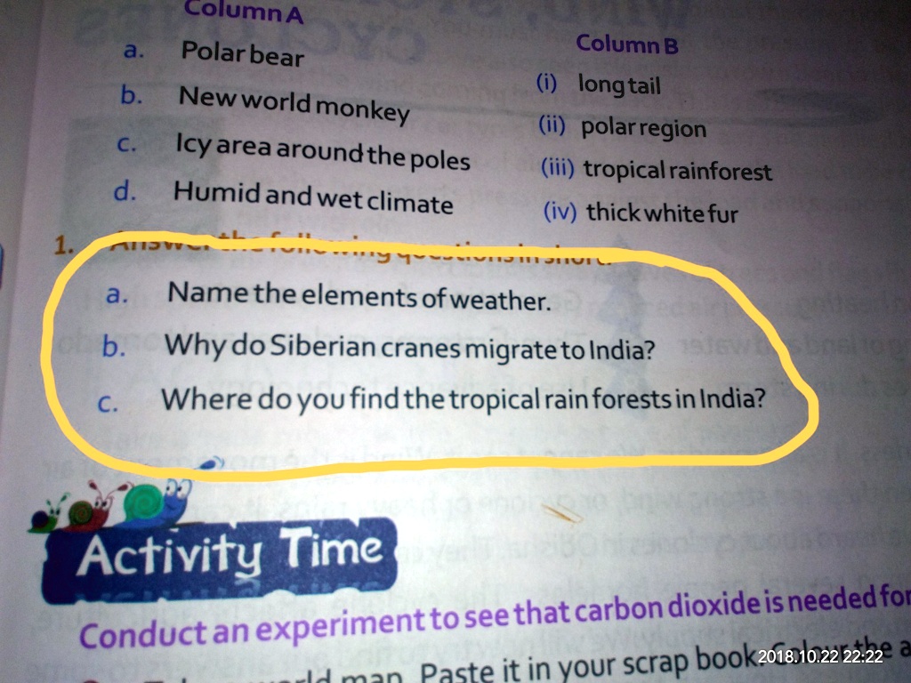 Column A
a. Polar bear
b. New world monkey
c. Icy area around the poles
d. Humid and wet climate
1.
a. Name the elements of weather.
b. Why do Siberian cranes migrate to India?
c. Where do you find the tropical rain forests in India?
Activity Time
Conduct an experiment to see that carbon dioxide is needed for
Paste it in your scrap book