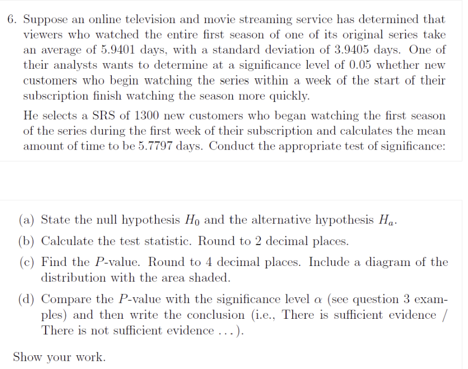 6. Suppose an online television and movie streaming service has determined that
viewers who watched the entire first season of one of its original series take
an average of 5.9401 days, with a standard deviation of 3.9405 days. One of
their analysts wants to determine at a significance level of 0.05 whether new
customers who begin watching the series within a week of the start of their
subscription finish watching the season more quickly.
He selects a SRS of 1300 new customers who began watching the first season
of the series during the first week of their subscription and calculates the mean
amount of time to be 5.7797 days. Conduct the appropriate test of significance:
(a) State the null hypothesis H0 and the alternative hypothesis Ha.
(b) Calculate the test statistic. Round to 2 decimal places.
(c) Find the P-value. Round to 4 decimal places. Include a diagram of the
distribution with the area shaded.
(d) Compare the P-value with the significance level ? (see question 3 exam-
ples) and then write the conclusion (i.e., There is sufficient evidence /
There is not sufficient evidence ...).
Show your work.