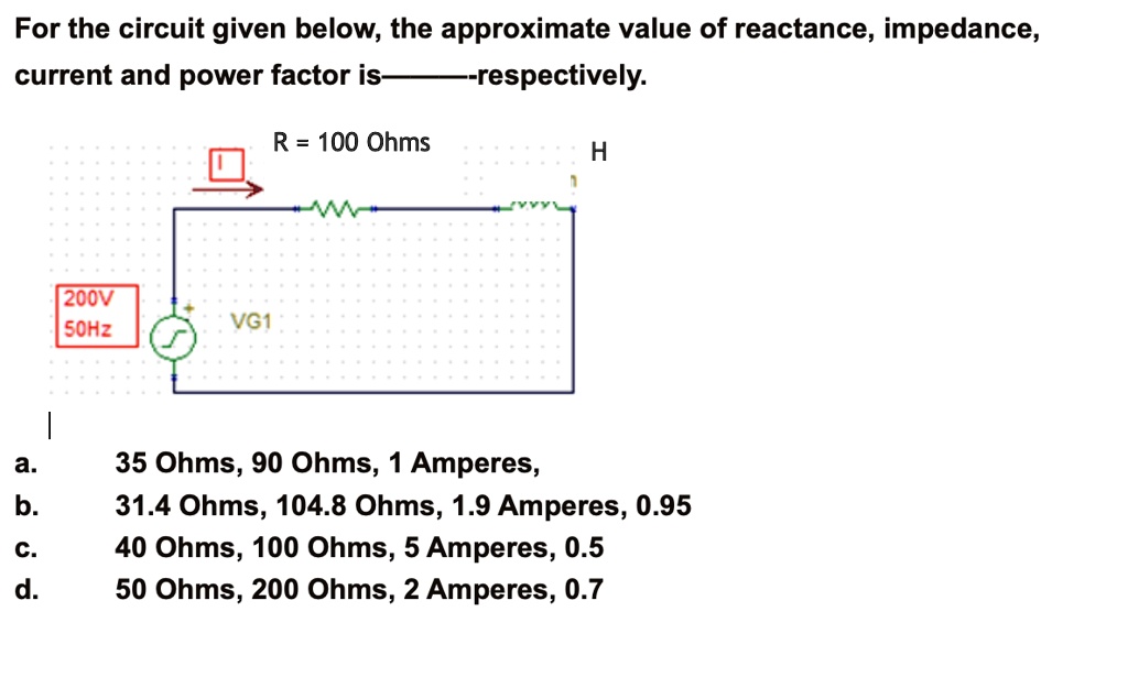 For the circuit given below, the approximate value of reactance, impedance, current and power factor is————respectively.
R = 100 Ohms
H
200V 50Hz
VG1
a. 35 Ohms, 90 Ohms, 1 Amperes,
b. 31.4 Ohms, 104.8 Ohms, 1.9 Amperes, 0.95
c. 40 Ohms, 100 Ohms, 5 Amperes, 0.5
d. 50 Ohms, 200 Ohms, 2 Amperes, 0.7