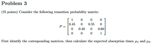 problem 3 25 points consider the following transition probability matrix p beginbmatrix 1 0 0 0 045 0 055 0 0 040 0 060 0 0 0 1 endbmatrix first identify the corresponding matrices then calc 80382