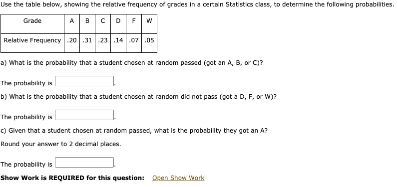 Use the table below, showing the relative frequency of grades in a certain Statistics class, to determine the following probabilities.
Grade
A
B
C
D
F
W
Relative Frequency .20 .31 .23 .14 .07 .05
a) What is the probability that a student chosen at random passed (got an A, B, or C)?
The probability is
b) What is the probability that a student chosen at random did not pass (got a D, F, or W)?
The probability is
c) Given that a student chosen at random passed, what is the probability they got an A?
Round your answer to 2 decimal places.
The probability is
Show Work is REQUIRED for this question: Open Show Work