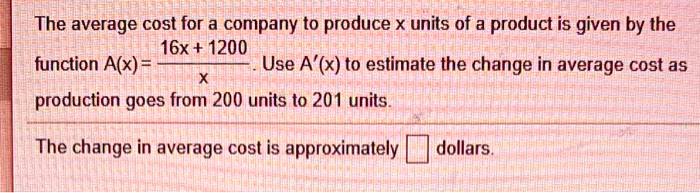 The average cost for a company to produce x units of a product is given by the function A(x) = frac16x + 1200x. Use A'(x) to estimate the change in average cost as production goes from 200 units to 201 units.The change in average cost is approximately oxed dollars.
