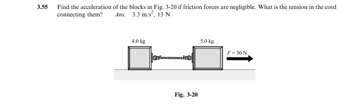 3.55 Find the acceleration of the blocks in Fig. 3-20 if friction forces are negligible. What is the tension in the cord connecting them?

Ans. 3.3  m / s^2, 13  N

Fig. 3-20