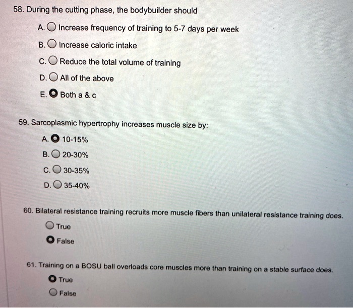 58. During the cutting phase, the bodybuilder should
A. Increase frequency of training to 5-7 days per week
B. Increase caloric intake
C. Reduce the total volume of training
D. All of the above
E. Both a     c

59. Sarcoplasmic hypertrophy increases muscle size by:
A. 10-15%
B. 20-30%
C. 30-35%
D. 35-40%

60. Bilateral resistance training recruits more muscle fibers than unilateral resistance training does.
True
False

61. Training on a BOSU ball overloads core muscles more than training on a stable surface does.
True
False