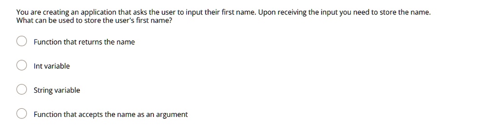You are creating an application that asks the user to input their first name. Upon receiving the input you need to store the name.
What can be used to store the user's first name?
Function that returns the name
Int variable
String variable
Function that accepts the name as an argument