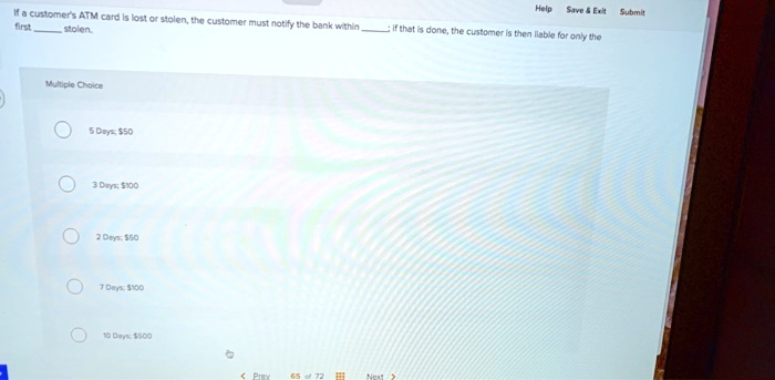 If a customer's ATM card is lost or stolen, the customer must notify the bank within ; if that is done, the customer is then liable for only the first  stolen.
Multiple Choice
5 Days: 50
3 Days:100
2 Days: 50
7 Days:100
10 Days: 100