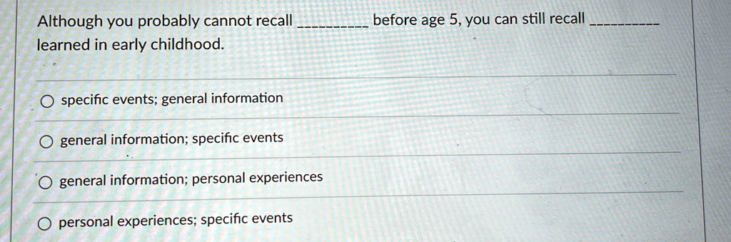 Although you probably cannot recall  before age 5, you can still recall  learned in early childhood.

? specific events; general information
? general information; specific events
? general information; personal experiences
? personal experiences; specific events