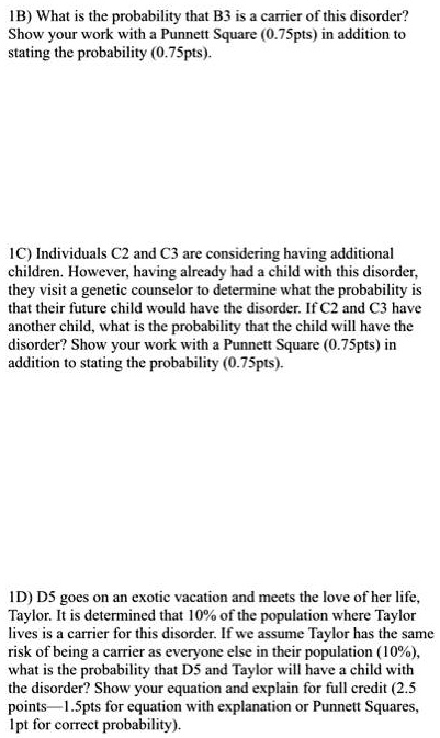 1B) What is the probability that B3 is a carrier of this disorder? Show your work with a Punnett Square (0.75pts) in addition to stating the probability (0.75pts).

1C) Individuals C2 and C3 are considering having additional children. However, having already had a child with this disorder, they visit a genetic counselor to determine what the probability is that their future child would have the disorder. If C2 and C3 have another child, what is the probability that the child will have the disorder? Show your work with a Punnett Square (0.75pts) in addition to stating the probability (0.75pts).

1D) D5 goes on an exotic vacation and meets the love of her life, Taylor. It is determined that 10% of the population where Taylor lives is a carrier for this disorder. If we assume Taylor has the same risk of being a carrier as everyone else in their population (10%), what is the probability that D5 and Taylor will have a child with the disorder? Show your equation and explain for full credit (2.5 points—1.5pts for equation with explanation or Punnett Squares, 1pt for correct probability).