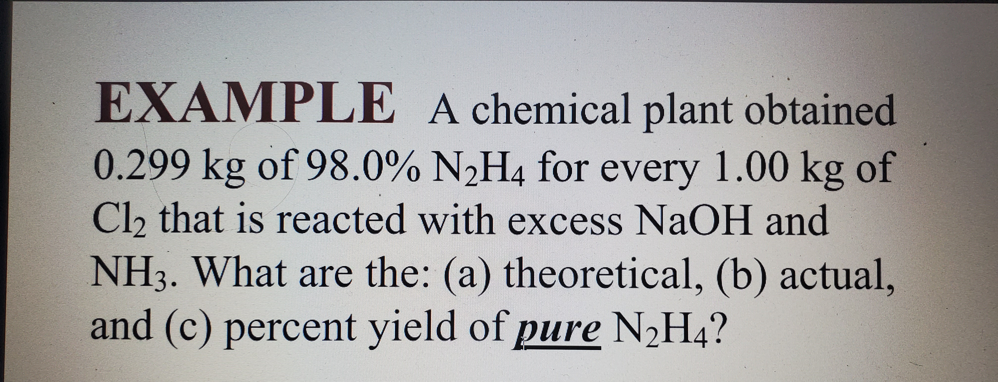 EXAMPLE A chemical plant obtained 0.299 kg of 98.0% N2H4 for every 1.00 kg of Cl2 that is reacted with excess NaOH and NH3. What are the: (a) theoretical, (b) actual, and (c) percent yield of pure N2H4?