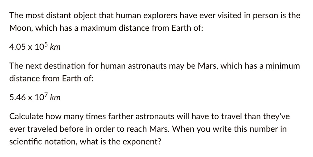 The most distant object that human explorers have ever visited in person is the
Moon, which has a maximum distance from Earth of:
4.05 × 10^5 km
The next destination for human astronauts may be Mars, which has a minimum
distance from Earth of:
5.46 × 10^7 km
Calculate how many times farther astronauts will have to travel than they've
ever traveled before in order to reach Mars. When you write this number in
scientific notation, what is the exponent?