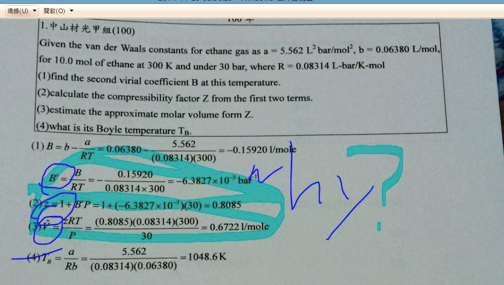 1.??????(100)
Given the van der Waals constants for ethane gas as a = 5.562 L^2 bar/mol^2, b = 0.06380 L/mol,
for 10.0 mol of ethane at 300 K and under 30 bar, where R = 0.08314 L-bar/K-mol
(1)find the second virial coefficient B at this temperature.
(2)calculate the compressibility factor Z from the first two terms.
(3)estimate the approximate molar volume form Z.
(4)what is its Boyle temperature TB.
(1) B = b - (a)/(RT) = 0.06380 - (5.562)/((0.08314)(300)) = -0.15920 l/mole
B^' = (B)/(RT) = (0.15920)/(0.08314 × 300) = -6.3827 × 10^-3 bar^-1
(2) Z = 1 + B^'P = 1 + (-6.3827 × 10^-3)(30) = 0.8085
(V)/(n) = (ZRT)/(P) = ((0.8085)(0.08314)(300))/(30) = 0.6722 l/mole
(4) TB = (a)/(Rb) = (5.562)/((0.08314)(0.06380)) = 1048.6 K
