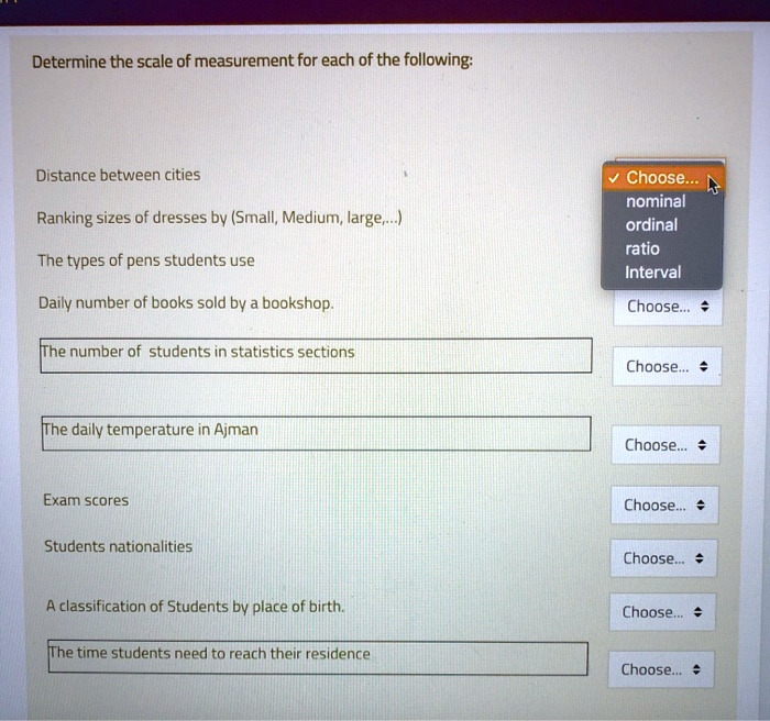 Determine the scale of measurement for each of the following:

Distance between cities
Ranking sizes of dresses by (Small, Medium, large,...)
The types of pens students use
Daily number of books sold by a bookshop.
The number of students in statistics sections
The daily temperature in Ajman
Exam scores
Students nationalities
A classification of Students by place of birth.
The time students need to reach their residence