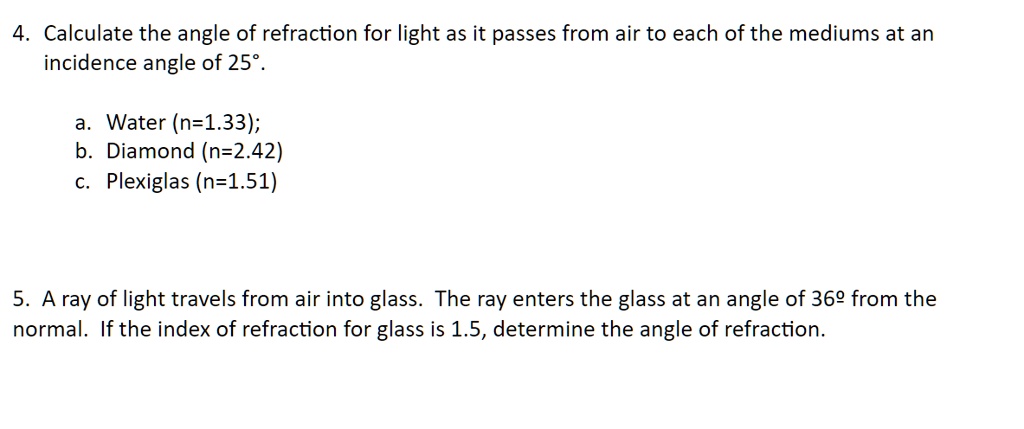 4. Calculate the angle of refraction for light as it passes from air to each of the mediums at an
incidence angle of 25°.
a. Water (n=1.33);
b. Diamond (n=2.42)
c. Plexiglas (n=1.51)
5. A ray of light travels from air into glass. The ray enters the glass at an angle of 36º from the
normal. If the index of refraction for glass is 1.5, determine the angle of refraction.