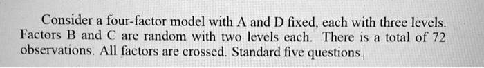Consider a four-factor model with A and D fixed, each with three levels. Factors B and C are random with two levels each. There is a total of 72 observations. All factors are crossed. Standard five questions.