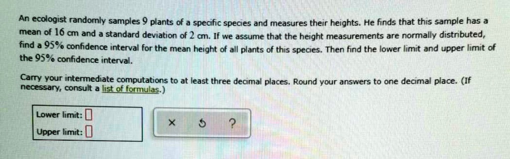 An ecologist randomly samples 9 plants of a specific species and measures their heights. He finds that this sample has a mean of 16 cm and a standard deviation of 2 cm. If we assume that the height measurements are normally distributed, find a 95% confidence interval for the mean height of all plants of this species. Then find the lower limit and upper limit of the 95% confidence interval.

Carry your intermediate computations to at least three decimal places. Round your answers to one decimal place. (If necessary, consult a list of formulas.)

Lower limit:
Upper limit: