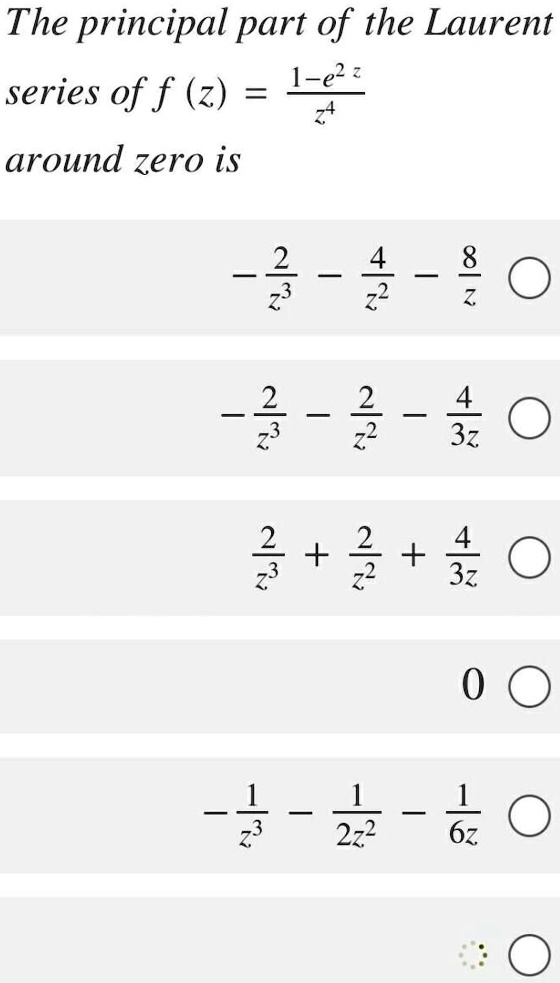 The principal part of the Laurent series of f (z) = (1-e^2z)/z^4
around zero is

-2/z^3 - 4/z^2 - 8/z
-2/z^3 - 2/z^2 - 4/3z
2/z^3 + 2/z^2 + 4/3z
0
-1/z^3 - 1/2z^2 - 1/6z
