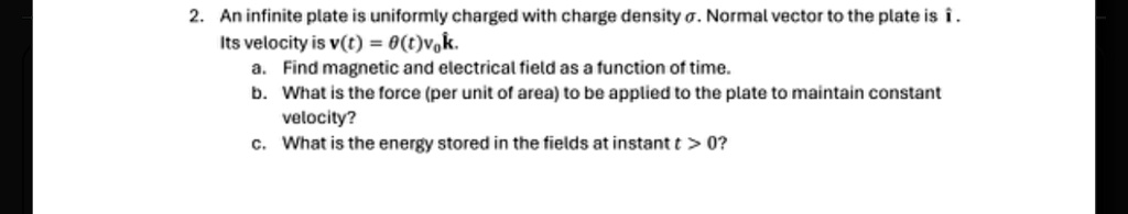 2. An infinite plate is uniformly charged with charge density σ. Normal vector to the plate is î.
Its velocity is 𝐯(t) = θ(t)v0 k̂.
a. Find magnetic and electrical field as a function of time.
b. What is the force (per unit of area) to be applied to the plate to maintain constant
velocity?
c. What is the energy stored in the fields at instant t > 0?