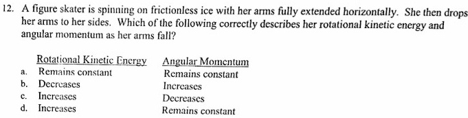A figure skater is spinning on frictionless ice with her arms fully extended horizontally. She then drops her arms to her sides. Which of the following correctly describes her rotational kinetic energy and angular momentum as her arms fall?

Rotational Kinetic Energy	Angular Momentum
a. Remains constant	Remains constant
b. Decreases	Increases
c. Increases	Decreases
d. Increases	Remains constant