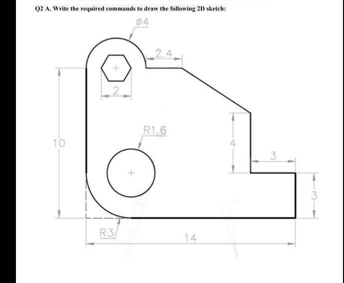 Q2 A. Write the required commands to draw the following 2D sketch:
Ø4
2.4
10
2
R1.6
4
3
3
R3
14