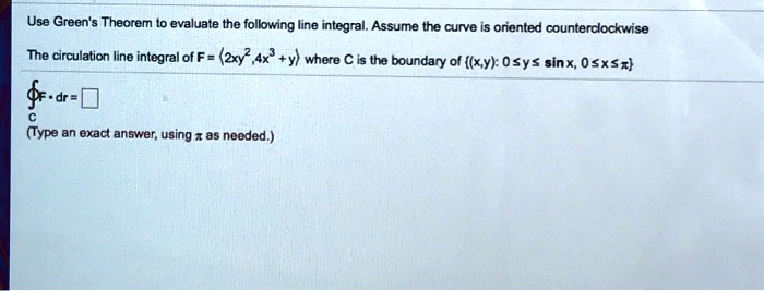 Use Green's Theorem to evaluate the following line integral. Assume the curve is oriented counterclockwise
The circulation line integral of F = ?2xy^2, 4x^3 + y? where C is the boundary of (x,y): 0 ? y ? sin x, 0 ? x ? ?
?C F     dr = 