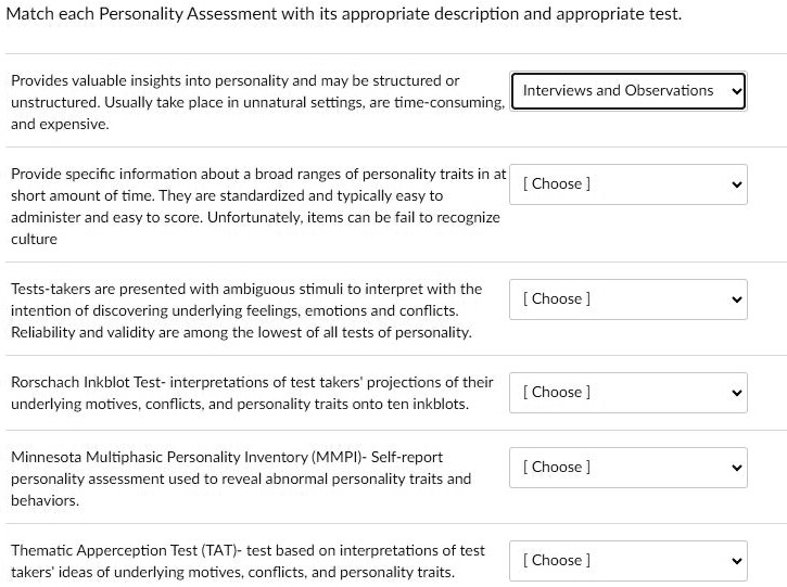 Match each Personality Assessment with its appropriate description and appropriate test.
Provides valuable insights into personality and may be structured or
unstructured. Usually take place in unnatural settings, are time-consuming,
and expensive.
Interviews and Observations
Provide specific information about a broad ranges of personality traits in at
short amount of time. They are standardized and typically easy to
administer and easy to score. Unfortunately, items can be fail to recognize
culture
[ Choose]
Tests-takers are presented with ambiguous stimuli to interpret with the
intention of discovering underlying feelings, emotions and conflicts.
Reliability and validity are among the lowest of all tests of personality.
[Choose]
Rorschach Inkblot Test- interpretations of test takers' projections of their
underlying motives, conflicts, and personality traits onto ten inkblots.
[Choose ]
Minnesota Multiphasic Personality Inventory (MMPI)- Self-report
personality assessment used to reveal abnormal personality traits and
behaviors.
[Choose]
Thematic Apperception Test (TAT)- test based on interpretations of test
takers' ideas of underlying motives, conflicts, and personality traits.
[ Choose]