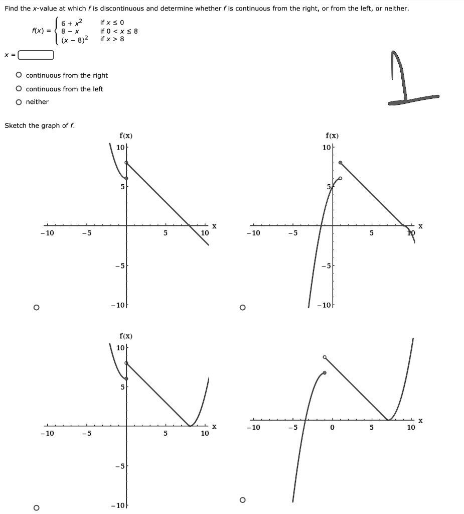 Find the x-value at which (f) is discontinuous and determine whether (f) is continuous from the right, or from the left, or neither.
(x = )
(f(x) = egincases 6 + x^2     	extif  x le 0  8 - x     	extif  0 < x le 8  (x - 8)^2     	extif  x > 8 endcases)
(circ) continuous from the right
(circ) continuous from the left
(circ) neither
Sketch the graph of (f).