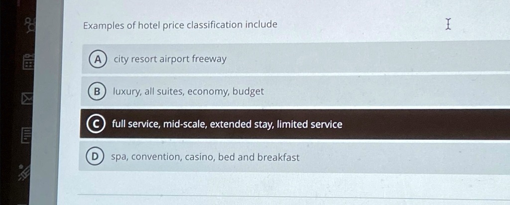 Examples of hotel price classification include
A city resort airport freeway
B luxury, all suites, economy, budget
C full service, mid-scale, extended stay, limited service
D spa, convention, casino, bed and breakfast