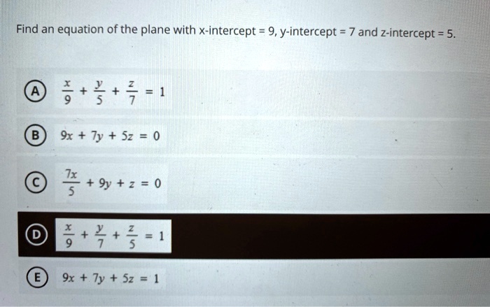 Find an equation of the plane with x-intercept = 9, y-intercept = 7 and z-intercept = 5.

A x/9 + y/5 + z/7 = 1
B 9x + 7y + 5z = 0
C 7x/5 + 9y + z = 0
D x/9 + y/7 + z/5 = 1
E 9x + 7y + 5z = 1