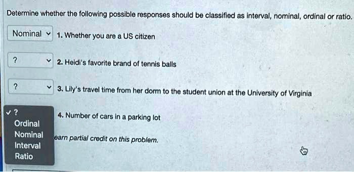 Determine whether the following possible responses should be classified as interval, nominal, ordinal or ratio.

1. Whether you are a US citizen
2. Heidi's favorite brand of tennis balls
3. Lily's travel time from her dorm to the student union at the University of Virginia
4. Number of cars in a parking lot