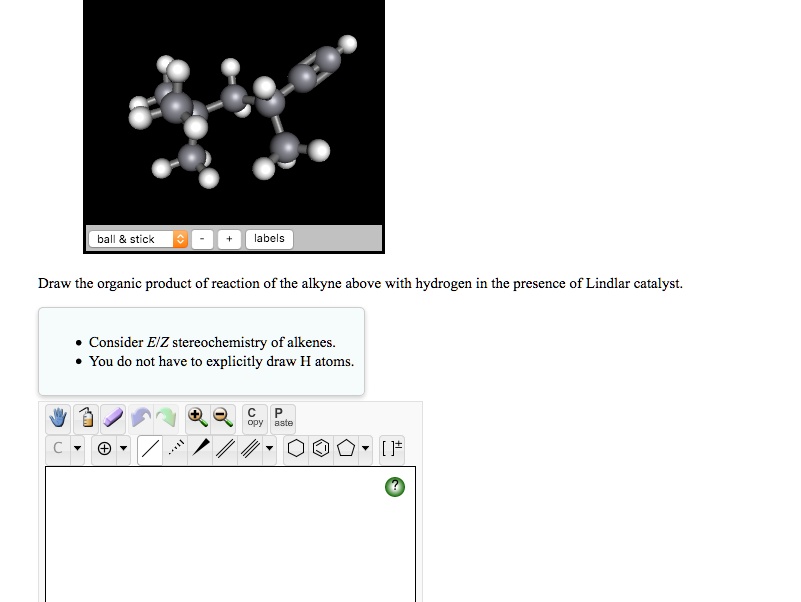 Draw the organic product of reaction of the alkyne above with hydrogen in the presence of Lindlar catalyst.

* Consider E/Z stereochemistry of alkenes.
* You do not have to explicitly draw H atoms.