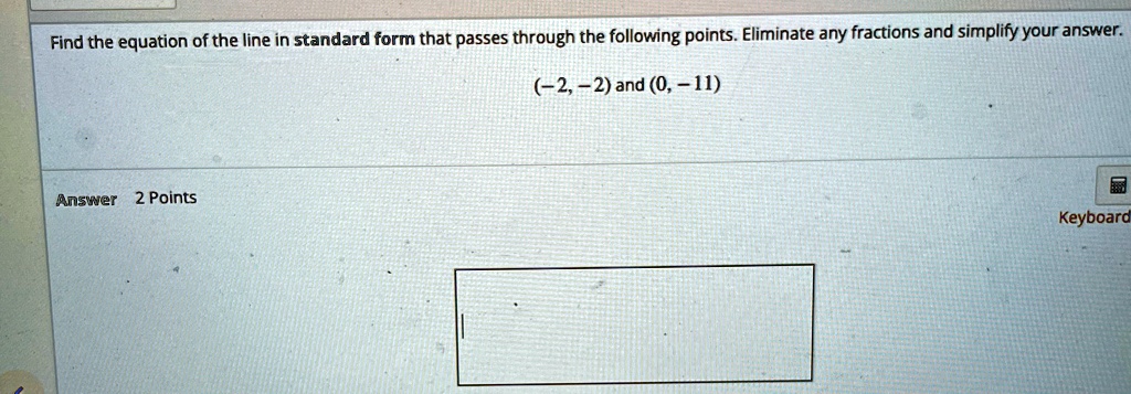 Find the equation of the line in standard form that passes through the following points. Eliminate any fractions and simplify your answer.
(-2, -2) and (0, -11)
Answer 2 Points