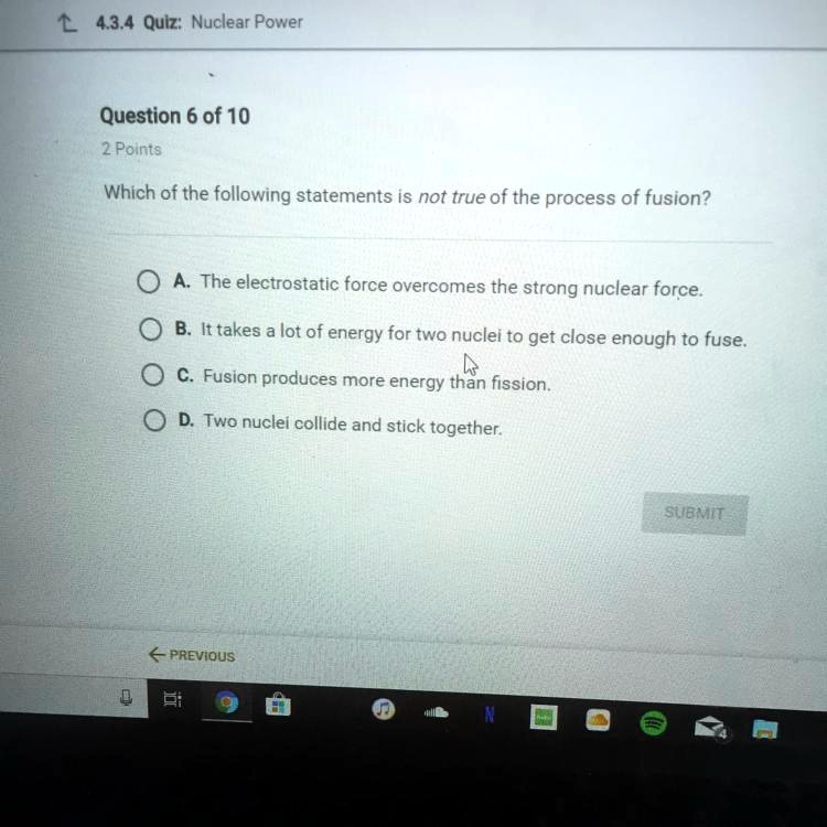Which of the following statements is not true of the process of fusion? A. The electrostatic force overcomes the strong nuclear force. B. It takes a lot of energy for two nuclei to get close enough to fuse. C. Fusion produces more energy than fission. D. Two nuclei collide and stick together.